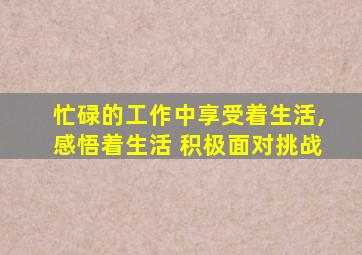 忙碌的工作中享受着生活,感悟着生活 积极面对挑战